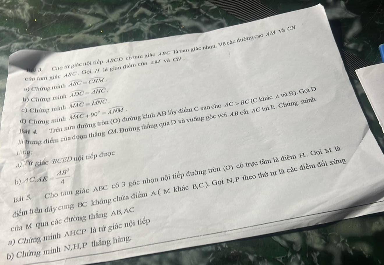 Cho tử giác nội tiếp ABCD có tam giác ABC là tam giác nhọn. Vẽ các đường cao AM và CN 
của tam giác ABC. Gọi H là giao điểm của AM và CN. 
a) Chứng minh widehat ABC=widehat CHM. 
b) Chứng minh widehat ADC=widehat AHC. 
c) Chứng minh widehat MAC=widehat MNC·
at 4. Trên nửa đường tròn (O) đường kính AB lấy điểm C sao cho AC>BC (C khác A và B). Gọi D
d) Chứng minh widehat MAC+90°=widehat ANM. 
là trung điểm của đoạn thắng OA. Đường thắng qua D và vuông góc với AB cất AC tại E. Chứng minh 
räng: 
Tứ giác BCED nội tiếp được 
Bài S. Cho tam giác ABC có 3 góc nhọn nội tiếp đường tròn (O) có trực tâm là điểm H. Gọi M là 
b) AC.AE= AB^2/4 
tiêm trên dây cung BC không chứa điểm A ( M khác B, C ). Gọi N, P theo thứ tự là các điểm đối xứng 
của M qua các đường thắng AB, AC
a) Chứng minh AHCP là tứ giác nội tiếp 
b) Chứng minh N, H,P thắng hàng.