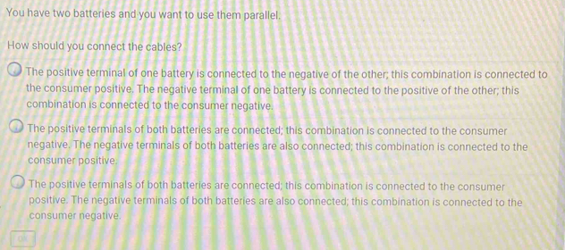 You have two batteries and you want to use them parallel.
How should you connect the cables?
The positive terminal of one battery is connected to the negative of the other; this combination is connected to
the consumer positive. The negative terminal of one battery is connected to the positive of the other; this
combination is connected to the consumer negative.
The positive terminals of both batteries are connected; this combination is connected to the consumer
negative. The negative terminals of both batteries are also connected; this combination is connected to the
consumer positive.
The positive terminals of both batteries are connected; this combination is connected to the consumer
positive. The negative terminals of both batteries are also connected; this combination is connected to the
consumer negative.