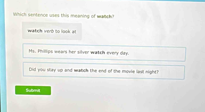 Which sentence uses this meaning of watch?
watch verb to look at
Ms. Phillips wears her silver watch every day.
Did you stay up and watch the end of the movie last night?
Submit