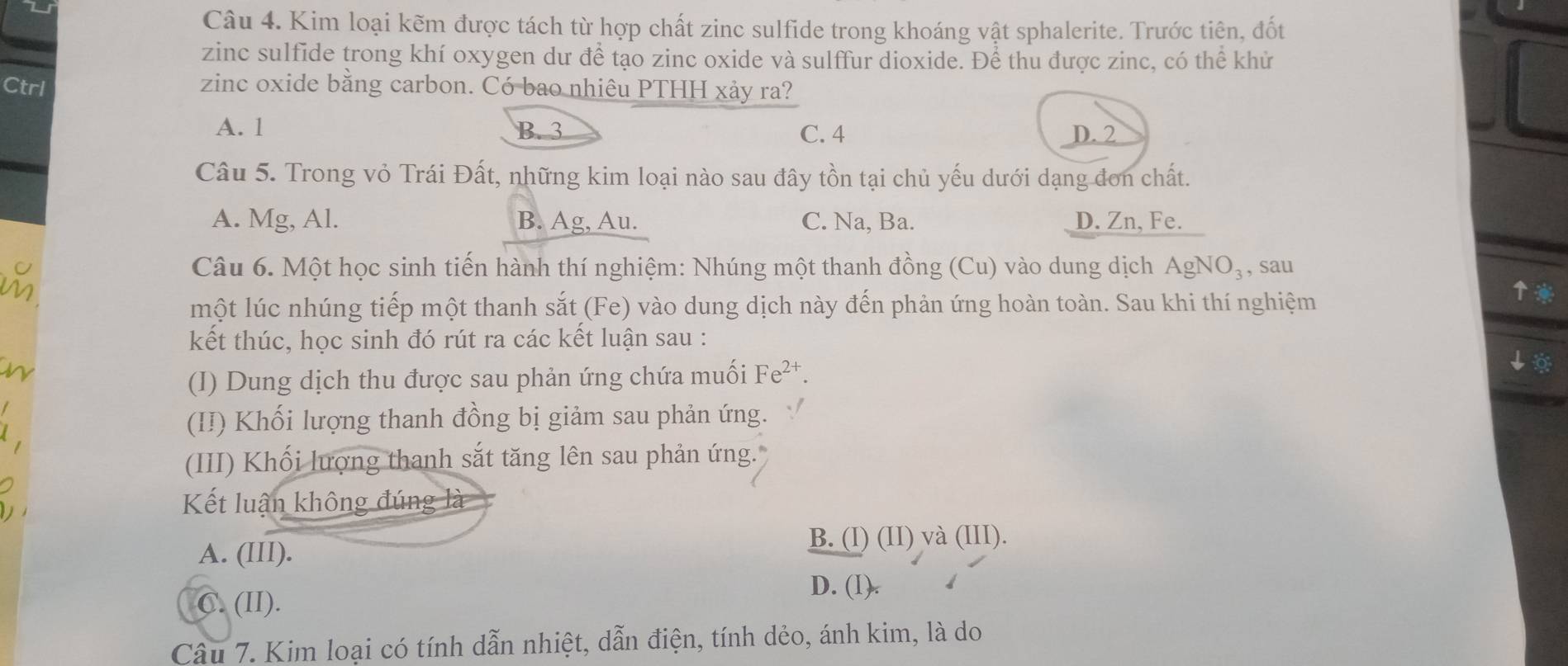 Kim loại kẽm được tách từ hợp chất zinc sulfide trong khoáng vật sphalerite. Trước tiên, đốt
zinc sulfide trong khí oxygen dư để tạo zinc oxide và sulffur dioxide. Để thu được zinc, có thể khử
Ctrl zinc oxide bằng carbon. Có bao nhiêu PTHH xảy ra?
A. 1 B. 3 C. 4 D. 2
Câu 5. Trong vỏ Trái Đất, những kim loại nào sau đây tồn tại chủ yếu dưới dạng đơn chất.
A. Mg, Al. B. Ag, Au. C. Na, Ba. D. Zn, Fe.
Câu 6. Một học sinh tiến hành thí nghiệm: Nhúng một thanh đồng (Cu) vào dung dịch AgNC )₃, sau
một lúc nhúng tiếp một thanh sắt (Fe) vào dung dịch này đến phản ứng hoàn toàn. Sau khi thí nghiệm
↑
kết thúc, học sinh đó rút ra các kết luận sau :
(I) Dung dịch thu được sau phản ứng chứa muối Fe^(2+). 
↓
(II) Khối lượng thanh đồng bị giảm sau phản ứng.
(III) Khối lượng thanh sắt tăng lên sau phản ứng.
Kết luận không đúng là
A. (III). B. (I) (II) và (III).
D. (1).
C. (II).
Câu 7. Kim loại có tính dẫn nhiệt, dẫn điện, tính dẻo, ánh kim, là do