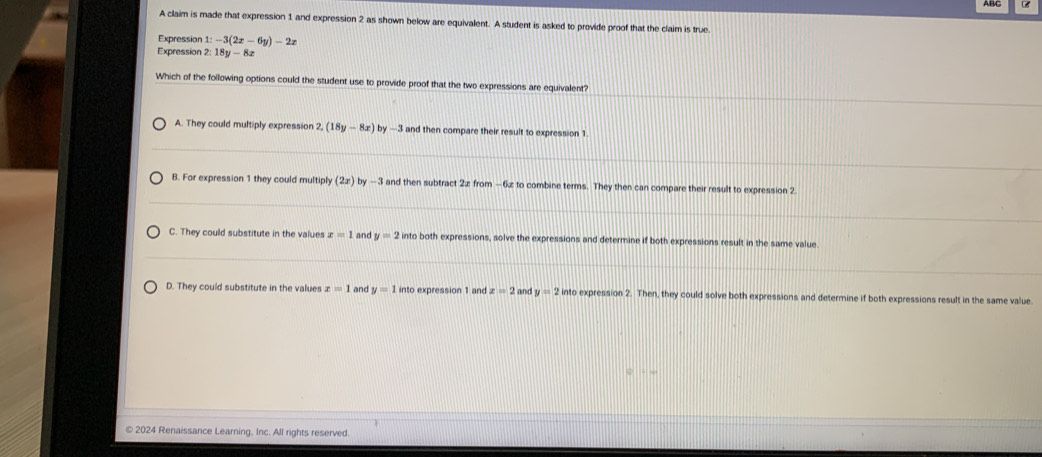 A claim is made that expression 1 and expression 2 as shown below are equivalent. A student is asked to provide proof that the claim is true.
Expression 1:-3(2x-6y)-2x
Expression 2: 18y-8x
_
Which of the following options could the student use to provide proof that the two expressions are equivalent?
_
A. They could multiply expression 2, (18y-8x) by —3 and then compare their result to expression 1
_
B. For expression 1 they could multiply (2x) by —3 and then subtract 2x from −6z to combine terms. They then can compare their result to expression 2
_
C. They could substitute in the values x=1 and y=2in nto both expressions, solve the expressions and determine if both expressions result in the same value
_
_
D. They could substitute in the values x=1 and y=1 into expression 1 and z=2 a nd y=2into expression 2. Then, they could solve both expressions and determine if both expressions result in the same value
© 2024 Renaissance Learning, Inc. All rights reserved