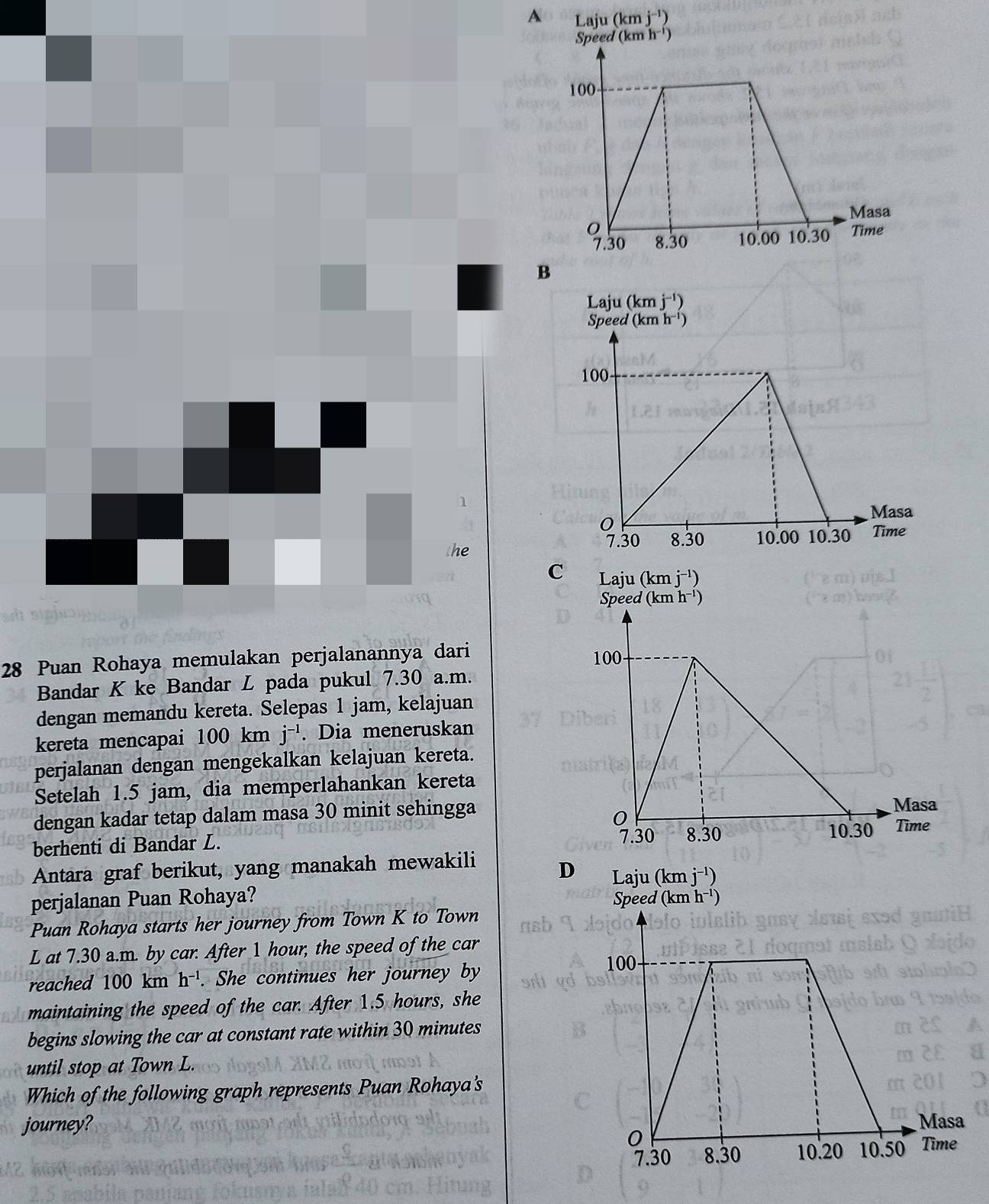 A
1
the
C 
28 Puan Rohaya memulakan perjalanannya dari 
Bandar K ke Bandar L pada pukul 7.30 a.m.
dengan memandu kereta. Selepas 1 jam, kelajuan
kereta mencapai 100 km j^(-1). Dia meneruskan
perjalanan dengan mengekalkan kelajuan kereta.
Setelah 1.5 jam, dia memperlahankan kereta
dengan kadar tetap dalam masa 30 minit sehingga
berhenti di Bandar L. 
Antara graf berikut, yang manakah mewakili D Laju (kmj^(-1))
perjalanan Puan Rohaya? ed (kmh^(-1))
Puan Rohaya starts her journey from Town K to Town
L at 7.30 a.m. by car. After 1 hour, the speed of the car
reached 100 km h^(-1). She continues her journey by
maintaining the speed of the car. After 1.5 hours, she
begins slowing the car at constant rate within 30 minutes
until stop at Town L.
Which of the following graph represents Puan Rohaya's
journey?