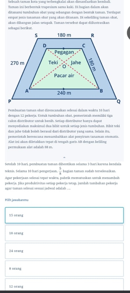 Sebuah taman kota yang terbengkalai akan dimanfaatkan kembali.
Taman ini berbentuk trapesium sama kaki. Di bagian dalam akan
ditanami tumbuhan obat yang sebangun dengan bentuk taman. Terdapat
empat jenis tanaman obat yang akan ditanam. Di sekeliling taman obat,
akan dibangun jalan setapak. Taman tersebut dapat diilustrasikan
sebagai berikut.
Pembuatan taman obat direncanakan selesai dalam waktu 16 hari
dengan 12 pekerja. Untuk tumbuhan obat, pemerintah memiliki tiga
calon distributor untuk benih. Setiap distributor hanya dapat
menyediakan maksimal dua bibit untuk setiap jenis tumbuhan. Bibit teki
dan jahe tidak boleh berasal dari distributor yang sama. Selain itu,
pemerintah berencana menambahkan alat penyiram tanaman otomatis.
Alat ini akan diletakkan tepat di tengah garis AB dengan keliling
permukaan alat adalah 88 m.
Setelah 10 hari, pembuatan taman dihentikan selama 3 hari karena kendala
teknis. Selama 10 hari pengerjaan.  5/8  bagian taman sudah terselesaikan.
Agar pekerjaan selesai tepat waktu, pabrik memutuskan untuk menambah
pekerja. Jika produktivitas setiap pekerja tetap, jumlah tambahan pekerja
agar taman selesai sesuai jadwal adalah ....
Pilih jawabanmu
15 orang
18 orang
24 orang
8 orang
12 orang