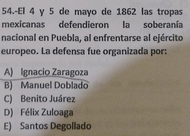 54.-El 4 y 5 de mayo de 1862 las tropas
mexicanas defendieron la soberanía
nacional en Puebla, al enfrentarse al ejército
europeo. La defensa fue organizada por:
A) Ignacio Zaragoza
B) Manuel Doblado
C) Benito Juárez
D) Félix Zuloaga
E) Santos Degollado