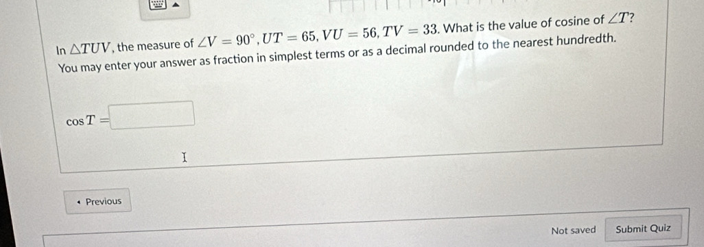 In △ TUV , the measure of ∠ V=90°, UT=65, VU=56, TV=33. What is the value of cosine of
∠ T 7 
You may enter your answer as fraction in simplest terms or as a decimal rounded to the nearest hundredth.
cos T=□
I 
Previous 
Not saved Submit Quiz