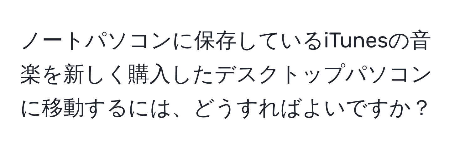 ノートパソコンに保存しているiTunesの音楽を新しく購入したデスクトップパソコンに移動するには、どうすればよいですか？