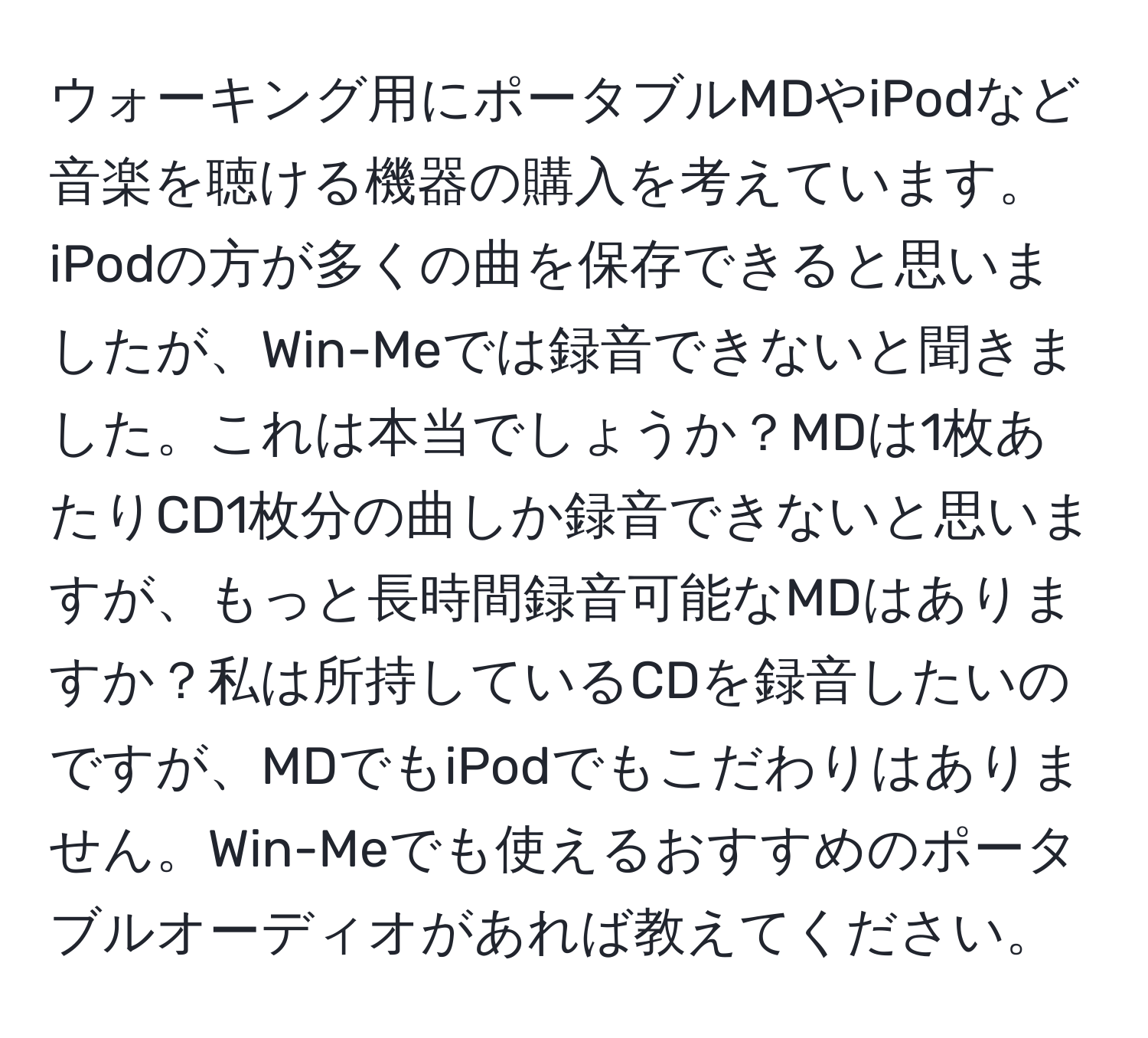 ウォーキング用にポータブルMDやiPodなど音楽を聴ける機器の購入を考えています。iPodの方が多くの曲を保存できると思いましたが、Win-Meでは録音できないと聞きました。これは本当でしょうか？MDは1枚あたりCD1枚分の曲しか録音できないと思いますが、もっと長時間録音可能なMDはありますか？私は所持しているCDを録音したいのですが、MDでもiPodでもこだわりはありません。Win-Meでも使えるおすすめのポータブルオーディオがあれば教えてください。