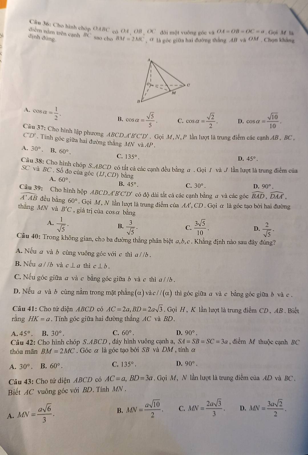 Cho hình chóp OABC có OA 、OB 、OC đôi một vuông góc và OA=OB=OC=a. Gọi M là
điểm nằm trên cạnh BC sao cho
định đùng. BM=2MC ,  là góc giữa hai đường thắng AB và OM. Chọn khảng
A. cos alpha = 1/2 .
B. cos alpha = sqrt(5)/5 . C. cos alpha = sqrt(2)/2 . D. cos alpha = sqrt(10)/10 .
Câu 37: Cho hình lập phương ABCD. A'B'C'D'. Gọi M, N,P lần lượt là trung điểm các cạnh AB , BC ,
C'D'. Tính góc giữa hai đường thẳng MN và AP.
A. 30° B. 60°. C. 135°.
D. 45°.
Câu 38: Cho hình chóp S.ABCD có tất cả các cạnh đều bằng a . Gọi / và J lần lượt là trung điểm của
SC và BC . Số đo của góc (IJ,CD) bằng
A. 60°. B. 45°.
C. 30°. D. 90°.
Câu 39: Cho hình hộp A BCD.A'B'C'D' có độ dài tất cả các cạnh bằng a và các góc widehat BAD,widehat DAA',
widehat A'AB đều bằng 60°. Gọi M, N lần lượt là trung điểm của AA', CD . Gọi α là góc tạo bởi hai đường
thẳng MN và B'C , giá trị của cosα bằng
A.  1/sqrt(5) .
B.  3/sqrt(5) .  3sqrt(5)/10 . D.  2/sqrt(5) .
C.
Câu 40: Trong không gian, cho ba đường thẳng phân biệt a,b,c . Khẳng định nào sau đây đúng?
A. Nếu a và b cùng vuông góc với c thì a//b.
B. Nếu a//b và c⊥ a thì c⊥ b.
C. Nếu góc giữa a và c bằng góc giữa b và c thì a / /b .
D. Nếu a và b cùng nằm trong mặt phẳng (α) và c//(α) thì góc giữa a và c bằng góc giữa b và c .
Câu 41: Cho tứ diện ABCD có AC=2a,BD=2asqrt(3). Gọi H, K lần lượt là trung điểm CD, AB. Biết
rằng HK=a.  Tính góc giữa hai đường thẳng AC và BD.
A. 45° B. 30°. C. 60°. D. 90°.
Câu 42: Cho hình chóp S.ABCD , đáy hình vuông cạnh a, SA=SB=SC=3a , điểm M thuộc cạnh BC
thỏa mãn BM=2MC. Góc α là góc tạo bởi SB và DM , tính α
A. 30°. B. 60°. C. 135°.
D. 90°.
Câu 43: Cho tứ diện ABCD có AC=a,BD=3a Gọi M, N lần lượt là trung điểm của AD và BC .
Biết AC vuông góc với BD. Tính MN .
A. MN= asqrt(6)/3 .
B. MN= asqrt(10)/2 . C. MN= 2asqrt(3)/3 . D. MN= 3asqrt(2)/2 .