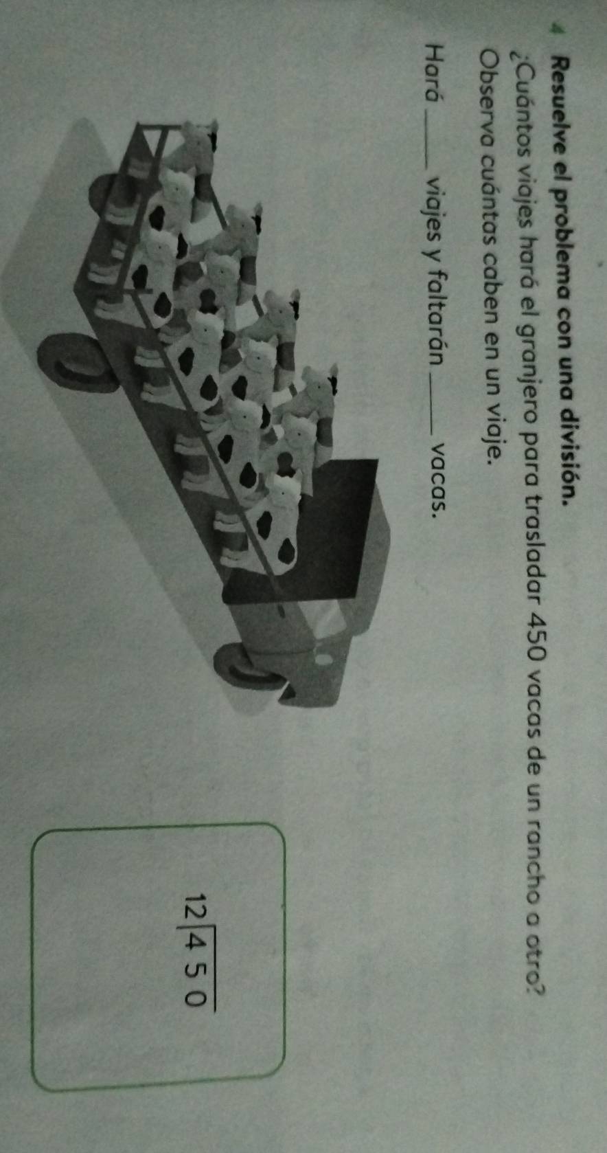 Resuelve el problema con una división. 
¿Cuántos viajes hará el granjero para trasladar 450 vacas de un rancho a otro? 
Observa cuántas caben en un viaje. 
Hará_ viajes y faltarán _vacas.
beginarrayr 12encloselongdiv 450endarray