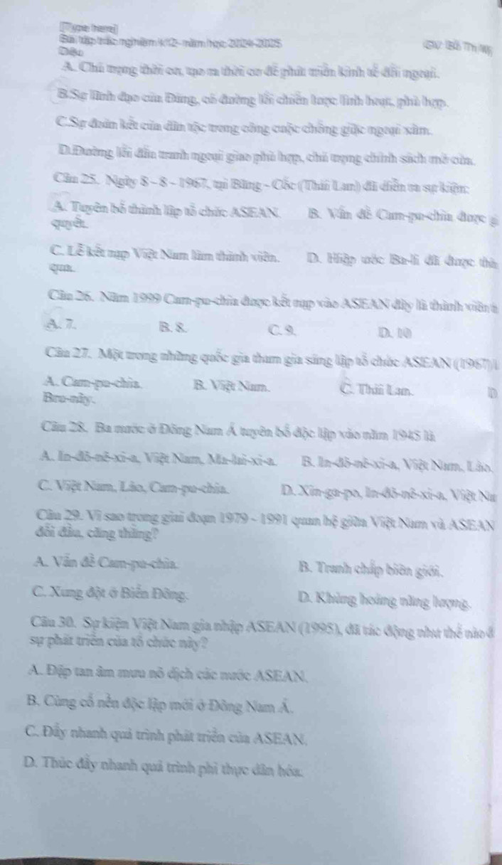 you tere
Bái tập trác nginim kh2 - năm học 24-2005
ISW: Bỗ TTh Wỹ
A. Chủ trạng thời ca, tạo m thời cơ để phít triền kinh tế đổi ngưại.
B.Sự Tình đạo của Đảng, có đường lỗi chiến tược lình hoạt, phủ hợp.
C.Sự đoàn kết của dân tộc trong công cuộc chồng giặc ngoại xâm.
D.Đường lỗi đầu tranh ngoại giao phủ hợp, chú trạng chính sách mở của,
Cầu 25. Ngày 8 - 8 - 1967, tại Băng - Cốc (Thái Lan) đi diễn ta sự kiện;
A. Tuyên bố thình lập tổ chức ASEAN. B. Vấn đề Can-pu-chia được g
quyểt
C. Lễ kết nạp Việt Nam làm thành viên. D. Hiệp ước Ba-li đi được thờ:
qu.
Cầu 26. Năm 1999 Cam-pu-chia được kết nạp vào ASEAN đây là thành viên t
A. 7. B. 8. C. 9. D. 10
Câu 27. Một trong những quốc gia tham gia sáng lập tổ chức ASEAN (1967)/
A. Cam-pu-chia B. Việt Nam. C. Thii Lam. D
Bru-nky.
Câu 28, Ba nước ở Đông Nam Á tuyên bố độc lập vào năm 1945 là
A. In-đô-nô-xi-a, Việt Nam, Ma-lai-xi-a. B. In-dô-nê-xi-a, Việt Nam, Lão.
C. Việt Nam, Lão, Can-pu-chia. D. Xin-ga-po, In-đô-nê-xi-a, Việt Nư
Câu 29. Vi sao trong giai đoạn 1979 - 1991 quan hệ giữa Việt Nam và ASEAN
đổi đầu, căng thăng?
A. Vấn đề Cam-pu-chia. B. Tranh chấp biên giới.
C. Xung đột ở Biến Đông. D. Khủng hoàng năng lượng.
Câu 30. Sự kiện Việt Nam gia nhập ASEAN (1995), đã tác động như thể nào ở
sự phát triển của tố chức này?
A. Đập tan âm mưu nô dịch các nước ASEAN.
B. Cùng cổ nền độc lập mới ở Đông Nam Á,
C. Đẩy nhanh quả trình phát triển của ASEAN,
D. Thúc đầy nhanh quả trình phi thực dân hóa.