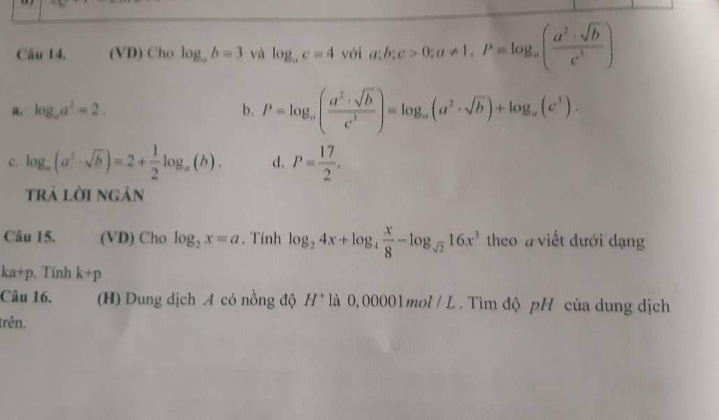 (VD) Cho log _ab=3 và log _ac=4voi a;b;c>0; a!= 1, P=log _a( (a^2+sqrt(b))/c^3 )
a, log _aa^2=2. b. P=log _a( a^2· sqrt(b)/c^3 )=log _a(a^2· sqrt(b))+log _a(c^3).
c. log _a(a^2· sqrt(b))=2+ 1/2 log _a(b). d. P= 17/2 . 
trả lời ngán
Câu 15. (VD) Cho log _2x=a. Tính log _24x+log _4 x/8 -log _sqrt(2)16x^3 theo a viết đưới dạng
ka+p , Tính k+p
Câu 16. (H) Dung dịch A có nồng độ H^+ là 0, 00001 mol / L . Tìm độ pH của dung dịch
trên.