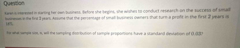 Question 
Karen is interested in starting her own business. Before she begins, she wishes to conduct research on the success of small 
businesses in the first 2 years. Assume that the percentage of small business owners that turn a profit in the first 2 years is
18%. 
For what sample size, n, will the sampling distribution of sample proportions have a standard deviation of 0.03?