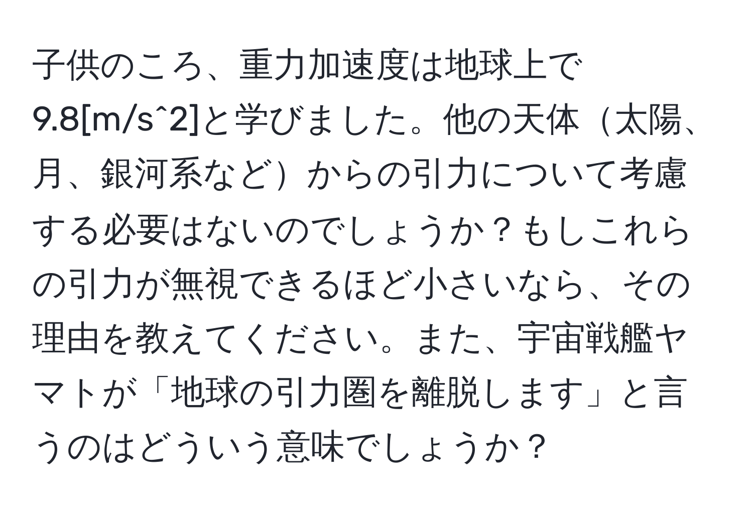 子供のころ、重力加速度は地球上で9.8[m/s^2]と学びました。他の天体太陽、月、銀河系などからの引力について考慮する必要はないのでしょうか？もしこれらの引力が無視できるほど小さいなら、その理由を教えてください。また、宇宙戦艦ヤマトが「地球の引力圏を離脱します」と言うのはどういう意味でしょうか？