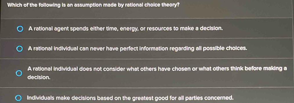 Which of the following is an assumption made by rational choice theory?
A rational agent spends either time, energy, or resources to make a decision.
A rational individual can never have perfect information regarding all possible choices.
A rational individual does not consider what others have chosen or what others think before making a
decision.
Individuals make decisions based on the greatest good for all parties concerned.