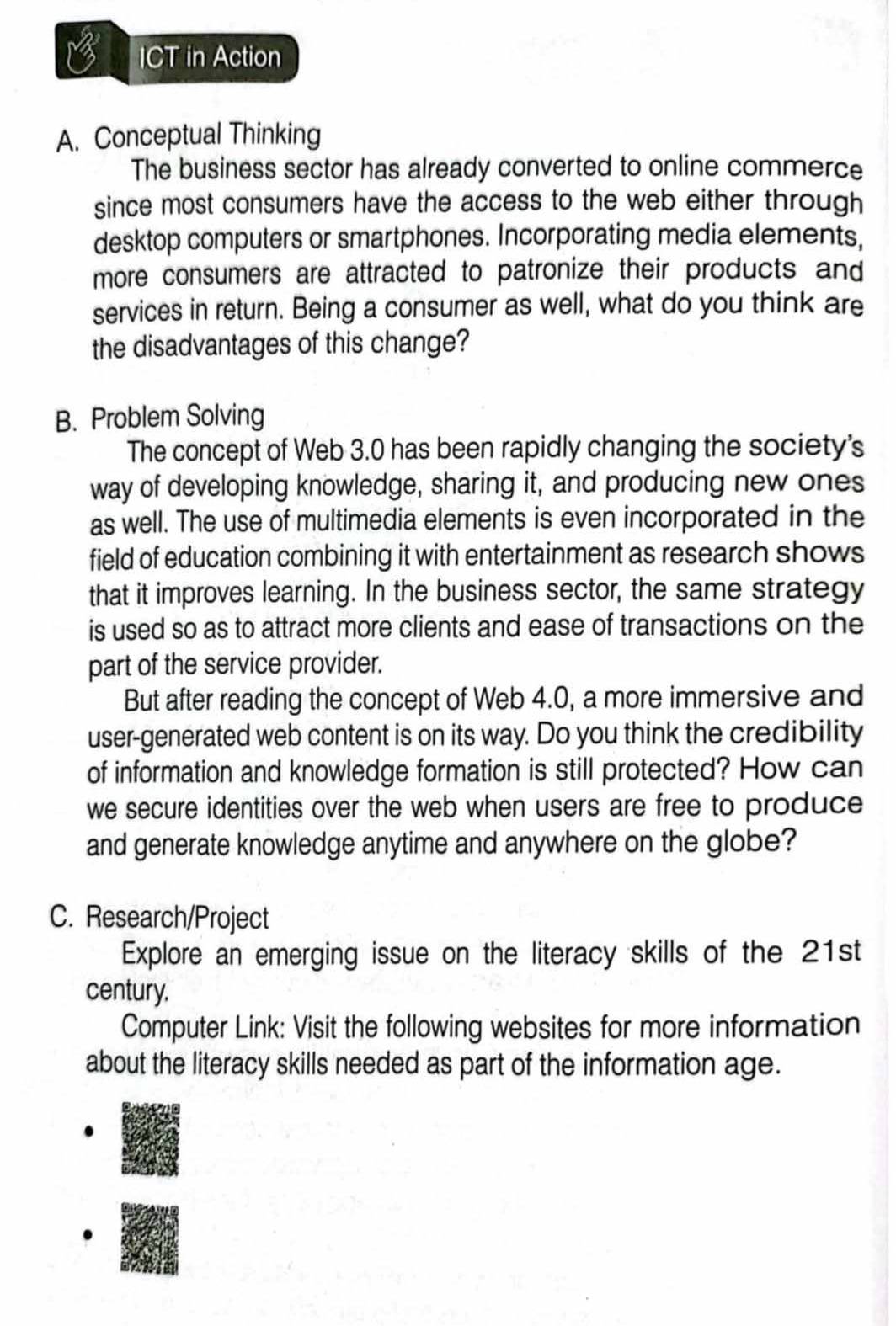 ICT in Action 
A. Conceptual Thinking 
The business sector has already converted to online commerce 
since most consumers have the access to the web either through 
desktop computers or smartphones. Incorporating media elements, 
more consumers are attracted to patronize their products and 
services in return. Being a consumer as well, what do you think are 
the disadvantages of this change? 
B. Problem Solving 
The concept of Web 3.0 has been rapidly changing the society's 
way of developing knowledge, sharing it, and producing new ones 
as well. The use of multimedia elements is even incorporated in the 
field of education combining it with entertainment as research shows 
that it improves learning. In the business sector, the same strategy 
is used so as to attract more clients and ease of transactions on the 
part of the service provider. 
But after reading the concept of Web 4.0, a more immersive and 
user-generated web content is on its way. Do you think the credibility 
of information and knowledge formation is still protected? How can 
we secure identities over the web when users are free to produce 
and generate knowledge anytime and anywhere on the globe? 
C. Research/Project 
Explore an emerging issue on the literacy skills of the 21st 
century. 
Computer Link: Visit the following websites for more information 
about the literacy skills needed as part of the information age.