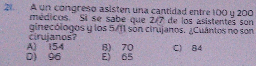 A un congreso asisten una cantidad entre 100 y 200
médicos. Si se sabe que 2/7 de los asistentes son
ginecólogos y los 5/11 son cirujanos. ¿Cuántos no son
cirujanos?
A) 154 B) 70 C) 84
D) 96 E) 65