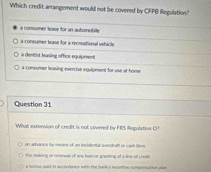 Which credit arrangement would not be covered by CFPB Regulation?
a consumer lease for an automobile
a consumer lease for a recreational vehicle
a dentist leasing office equipment
a consumer leasing exercise equipment for use at home
Question 31
What extension of credit is not covered by FRS Regulation O?
an advance by means of an incidental overdraft or cash item
the making or renewal of any loan or granting of a line of credit
a bonus paid in accordance with the bank's incentive compensation plan