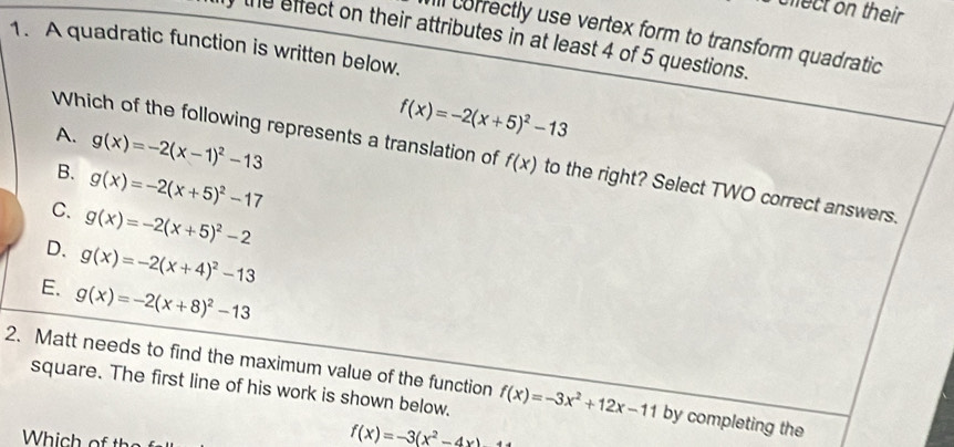 mect on their .
1. A quadratic function is written below. the effect on their attributes in at least 4 of 5 questions. Ill correctly use vertex form to transform quadratic
f(x)=-2(x+5)^2-13
A. g(x)=-2(x-1)^2-13
Which of the following represents a translation of f(x) to the right? Select TWO correct answers.
B. g(x)=-2(x+5)^2-17
C. g(x)=-2(x+5)^2-2
D. g(x)=-2(x+4)^2-13
E. g(x)=-2(x+8)^2-13
2. Matt needs to find the maximum value of the function f(x)=-3x^2+12x-11 by completing the
square. The first line of his work is shown below.
Which of th
f(x)=-3(x^2-4x)