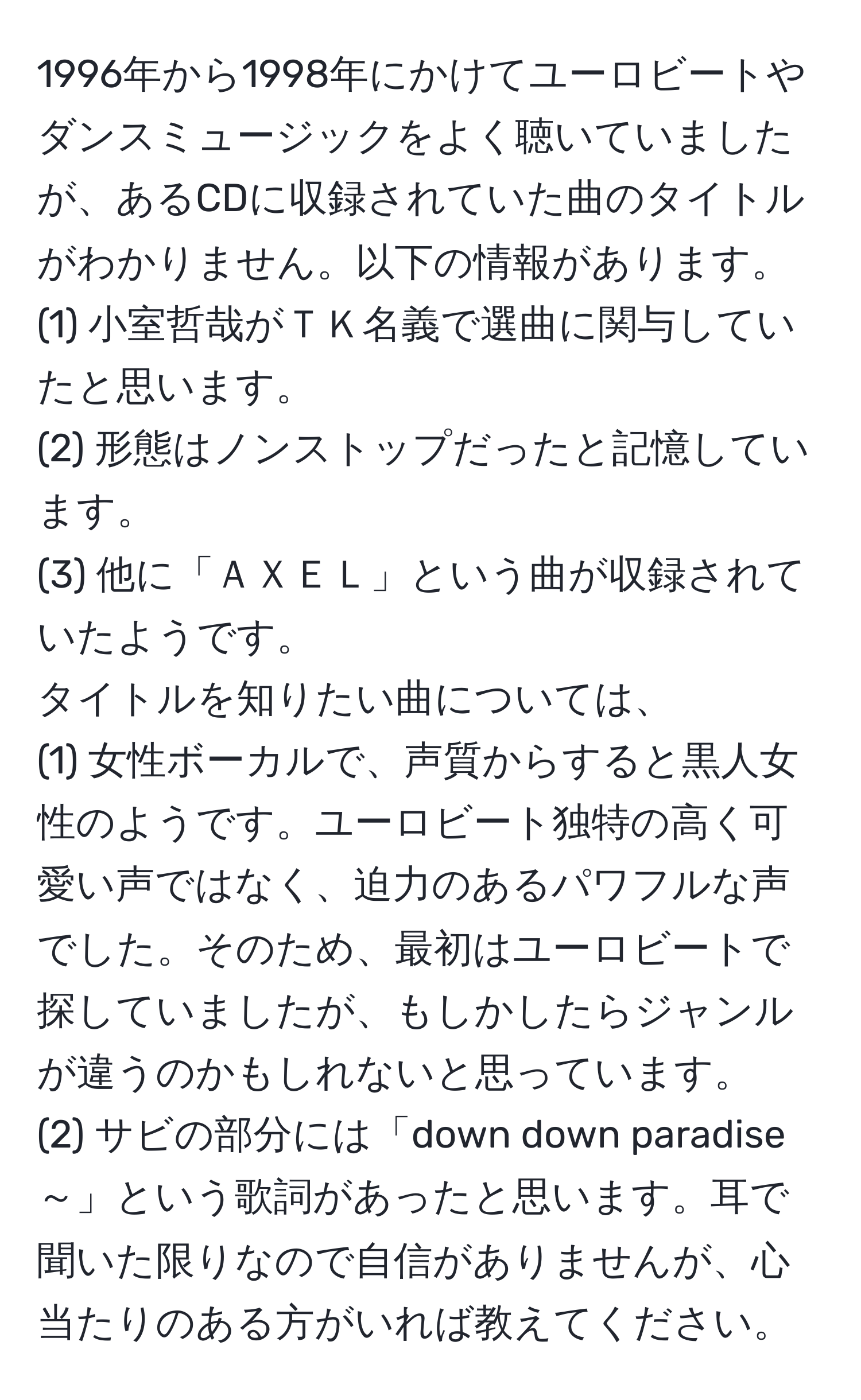 1996年から1998年にかけてユーロビートやダンスミュージックをよく聴いていましたが、あるCDに収録されていた曲のタイトルがわかりません。以下の情報があります。  
(1) 小室哲哉がＴＫ名義で選曲に関与していたと思います。  
(2) 形態はノンストップだったと記憶しています。  
(3) 他に「ＡＸＥＬ」という曲が収録されていたようです。  
タイトルを知りたい曲については、  
(1) 女性ボーカルで、声質からすると黒人女性のようです。ユーロビート独特の高く可愛い声ではなく、迫力のあるパワフルな声でした。そのため、最初はユーロビートで探していましたが、もしかしたらジャンルが違うのかもしれないと思っています。  
(2) サビの部分には「down down paradise ～」という歌詞があったと思います。耳で聞いた限りなので自信がありませんが、心当たりのある方がいれば教えてください。