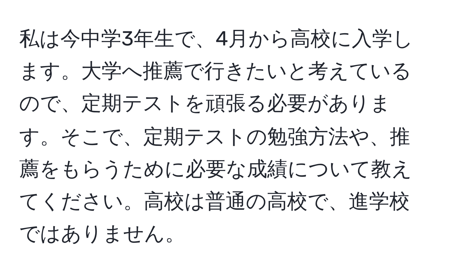 私は今中学3年生で、4月から高校に入学します。大学へ推薦で行きたいと考えているので、定期テストを頑張る必要があります。そこで、定期テストの勉強方法や、推薦をもらうために必要な成績について教えてください。高校は普通の高校で、進学校ではありません。