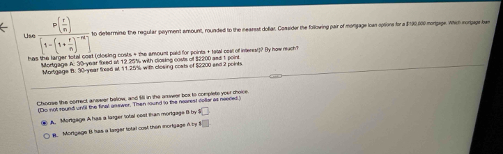 Us frac P( r/n )[1-(1+ r/n )^-m]. to determine the regular payment amount, rounded to the nearest dollar. Consider the following pair of mortgage loan options for a $190,000 mortgage. Which mortgage loan
ha (closing costs + the amount paid for points + total cost of interest)? By how much?
Mortgage A: 30-year fixed at 12.25% with closing costs of $2200 and 1 point.
Mortgage B: 30-year fixed at 11.25% with closing costs of $2200 and 2 points
Choose the correct answer below, and fill in the answer box to complete your choice.
(Do not round until the final answer. Then round to the nearest dollar as needed.)
A Mortgage A has a larger total cost than mortgage B by $□
B. Mortgage B has a larger total cost than mortgage A by $□