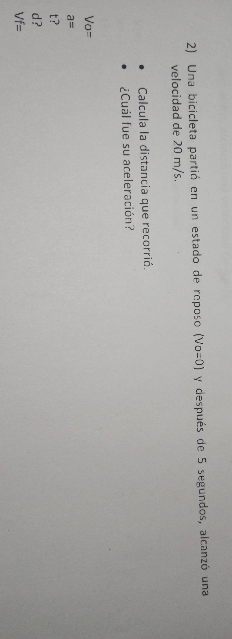 Una bicicleta partió en un estado de reposo (Vo=0) y después de 5 segundos, alcanzó una
velocidad de 20 m/s.
Calcula la distancia que recorrió.
¿Cuál fue su aceleración?
Vo=
a=
t?
d?
Vf=