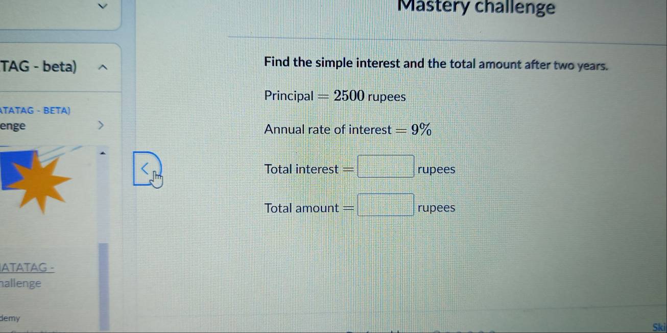 Mastery challenge 
TAG - beta) 
Find the simple interest and the total amount after two years. 
Principal =2500 rupees 
ÄTATAG - BETA) 
enge Annual rate of interest =9%
Tota interest=□ rupees
Tota lamount=□ rupees
ATATAG - 
hallenge 
demy 
Ski