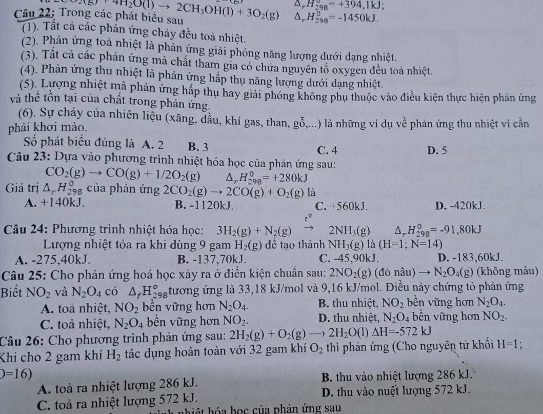△ _rH_(298)^v=+394,1kJ;
Câu 22: Trong các phát biểu sau 2(g)+4H_2O(l)to 2CH_3OH(l)+3O_2(g) △ _rH_(298)^0=-1450kJ.
(1). Tất cả các phản ứng cháy đều toả nhiệt.
(2). Phản ứng toả nhiệt là phản ứng giải phóng năng lượng dưới dạng nhiệt.
(3). Tất cả các phản ứng mà chất tham gia có chứa nguyên tố oxygen đều toả nhiệt.
(4). Phản ứng thu nhiệt là phản ứng hấp thụ năng lượng dưới dạng nhiệt.
(5). Lượng nhiệt mà phản ứng hấp thụ hay giải phóng không phụ thuộc vào điều kiện thực hiện phản ứng
và thể tồn tại của chất trong phản ứng.
(6). Sự cháy của nhiên liệu (xăng, dầu, khí gas, than,
phải khơi mào. gwidehat O (,...) là những ví dụ về phản ứng thu nhiệt vì cần
Số phát biểu đúng là A. 2 B. 3
C. 4 D. 5
Câu 23: Dựa vào phương trình nhiệt hóa học của phản ứng sau:
CO_2(g)to CO(g)+1/2O_2(g) △ _rH_(298)^0=+280kJ
Giá trị △ _rH_(298)^0 của phản ứng 2CO_2(g)to 2CO(g)+O_2(g) là
A. +140kJ. B. -1120kJ. C. +560kJ. D. -420kJ.
Câu 24: Phương trình nhiệt hóa học: 3H_2(g)+N_2(g) 2NH_3(g) △ _rH_(298)^0=-91,80kJ
Lượng nhiệt tỏa ra khi dùng 9 gam H_2(g) đề tạo thành NH_3(g) là (H=1;N=14)
A. -275,40kJ. B. -137,70kJ. C. -45,90kJ. D. -183,60kJ.
Câu 25: Cho phản ứng hoá học xảy ra ở điển kiện chuẩn sau: 2NO_2(g) (đỏ nâu) N_2O_4(g) (không màu)
Biết NO_2 và N_2O_4 có △ _fH_(298)^o tương ứng là 33,18 kJ/mol và 9,16 kJ/mol. Điều này chứng tỏ phản ứng
B. thu nhiệt,
A. toả nhiệt, NO_2 bền vững hơn N_2O_4. NO_2 bền vững hơn N_2O_4.
D. thu nhiệt,
C. toả nhiệt, N_2O_4 bền vững hơn NO_2. N_2O_4 bền vững hơn NO_2.
Câu 26: Cho phương trình phản ứng sau: 2H_2(g)+O_2(g)to 2H_2O(l)△ H=-572kJ
Khi cho 2 gam khí H_2 tác dụng hoàn toàn với 32 gam khí O_2 thì phản ứng (Cho nguyên tử khối H=1 :
)=16)
A. toà ra nhiệt lượng 286 kJ. B. thu vào nhiệt lượng 286 kJ.
D. thu vào nuết lượng 572 kJ.
C. toả ra nhiệt lượng 572 kJ.
hiệt hóa học của phản ứng sau