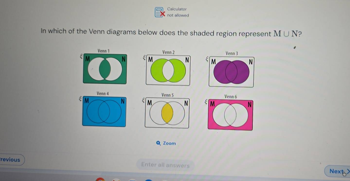 Calculator 
not allowed 
In which of the Venn diagrams below does the shaded region represent M∪ N ? 
Venn 1 Venn 3
M
N M N
Venn 4 Venn 5
M
N M
N
Zoom 
revious Enter all answers 
Nexty>