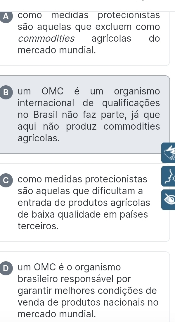 A como medidas protecionistas
são aquelas que excluem como
commodities agrícolas do
mercado mundial.
B) um OMC é um organismo
internacional de qualificações
no Brasil não faz parte, já que
aqui não produz commodities
agrícolas.
c) como medidas protecionistas
são aquelas que dificultam a
entrada de produtos agrícolas
de baixa qualidade em países
terceiros.
D) um OMC é o organismo
brasileiro responsável por
garantir melhores condições de
venda de produtos nacionais no
mercado mundial.