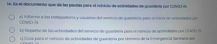 Es el documento que da las pautas para el reinicio de actividades de guardería por COVID-19: 
a) Informe a los trabajadores y usuarios del servicio de guardería para el inicio de actividades por 
COVID-19. 
b) Reporte de las actividades del servicio de guardería para el reinicio de actividades por COVID 19 
c) Guía para el reinicio de actividades de guardería por término de la Emergencia Sanitaria por