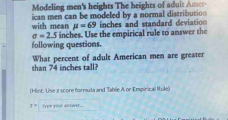 Modeling men's heights The heights of adult Amer- 
ican men can be modeled by a normal distribution 
with mean mu =69 inches and standard deviation
sigma =2.5 inches. Use the empirical rule to answer the 
following questions. 
What percent of adult American men are greater 
than 74 inches tall? 
(Hint: Use z score formula and Table A or Empirical Rule)
z= type your answer...