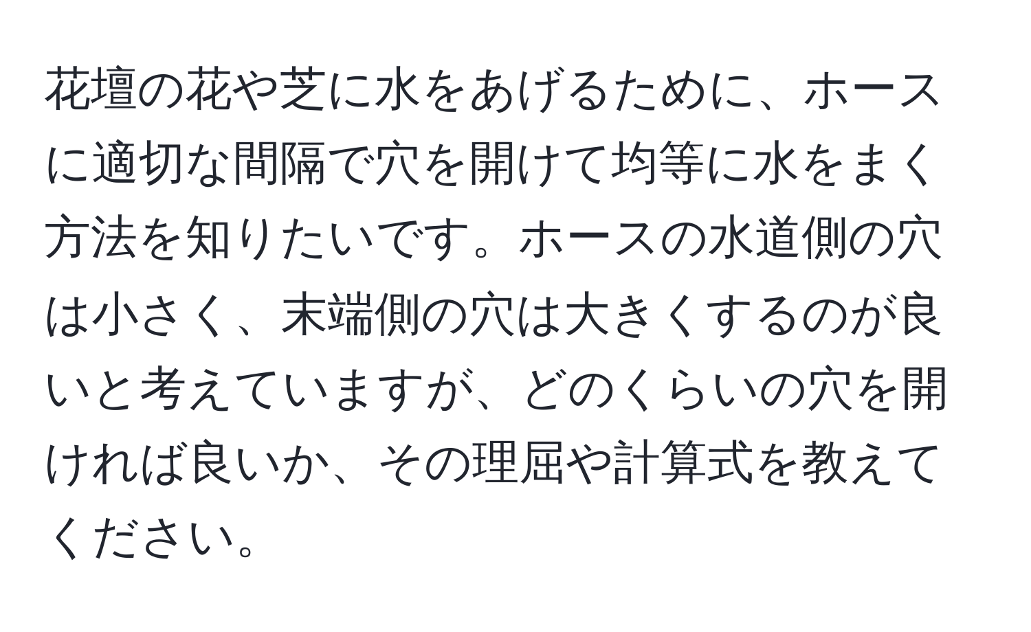 花壇の花や芝に水をあげるために、ホースに適切な間隔で穴を開けて均等に水をまく方法を知りたいです。ホースの水道側の穴は小さく、末端側の穴は大きくするのが良いと考えていますが、どのくらいの穴を開ければ良いか、その理屈や計算式を教えてください。