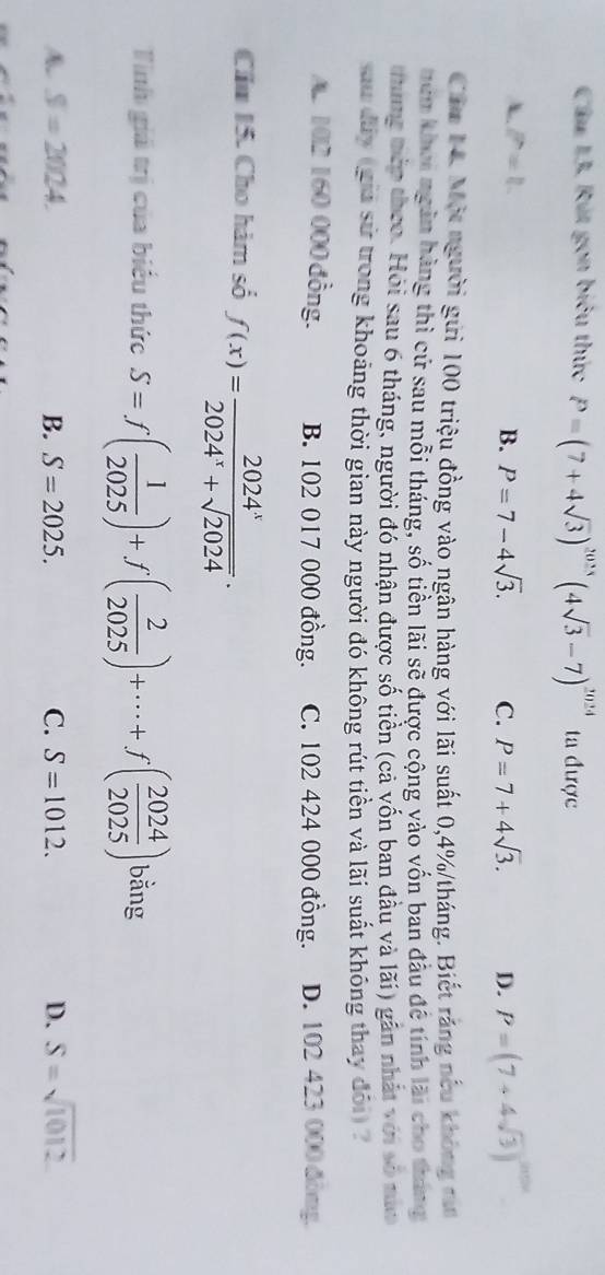 Cầu 13. Rút gọn biểu thức P=(7+4sqrt(3))^2025(4sqrt(3)-7)^2024 ta được
A P=1
B. P=7-4sqrt(3). C. P=7+4sqrt(3). D. P=(7+4sqrt(3))^2010
Cầm N. Một người gửi 100 triệu đồng vào ngân hàng với lãi suất 0, 4% /tháng. Biết răng nếu không tăn
nêm khoi ngàn hàng thì cử sau mỗi tháng, số tiền lãi sẽ được cộng vào vốn ban đầu đề tính lãi cho tháng
thung tếp theo. Hỏi sau 6 tháng, người đó nhận được số tiền (cả vốn ban đầu và lãi) gần nhất với số nùa
sau diy (gia sử trong khoảng thời gian này người đó không rút tiền và lãi suất không thay đôi) ?. 102 160 000 đồng. B. 102 017 000 đồng. C. 102 424 000 đồng. D. 102 423 000 đòng,
Cầu 15. Cho hàm số f(x)= 2024^x/2024^x+sqrt(2024) . 
Tinh giả trị của biểu thức S=f( 1/2025 )+f( 2/2025 )+·s +f( 2024/2025 ) bằng
A S=2024.
B. S=2025. C. S=1012. D. S=sqrt(1012)