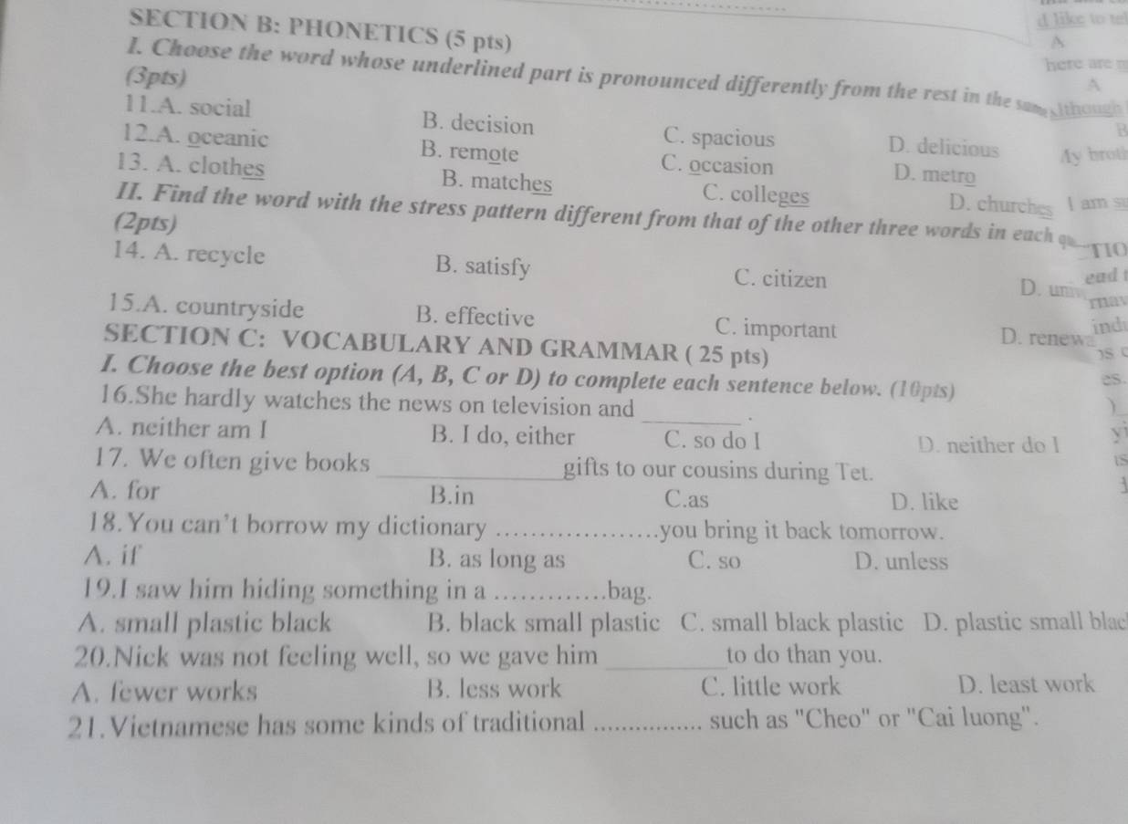 like to tel
SECTION B: PHONETICS (5 pts) A
A
(3pts)
here 
I. Choose the word whose underlined part is pronounced differently from the rest in the sam lthough
11.A. social B. decision D. delicious My broth
C. spacious
12.A. oceanic B. remote C. occasion D. metro
13. A. clothes B. matches C. colleges
D. churches I am s
II. Find the word with the stress pattern different from that of the other three words in each qu
(2pts)
TIO
14. A. recycle B. satisfy C. citizen D. um
ead 
may
15.A. countryside B. effective C. important D. renewa
ind
SECTION C: VOCABULARY AND GRAMMAR ( 25 pts)
S (
I. Choose the best option (A, B, C or D) to complete each sentence below. (10pts)
16.She hardly watches the news on television and )
.
A. neither am I B. I do, either _C. so do I y
D. neither do l
17. We often give books _gifts to our cousins during Tet.
tS

A. for B.in C.as D. like
18. You can’t borrow my dictionary _you bring it back tomorrow.
A. if B. as long as C. so D. unless
19.I saw him hiding something in a …. bag.
A. small plastic black B. black small plastic C. small black plastic D. plastic small blac
20.Nick was not feeling well, so we gave him _to do than you.
A. fewer works B. less work C. little work D. least work
21.Vietnamese has some kinds of traditional _such as "Cheo" or "Cai luong".