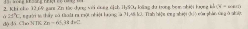 đôi trong khoàng nhiệt độ đăng xết. 
2. Khí cho 32, 69 gam Zn tác dụng với dung dịch H_2SO_4 loãng dư trong bom nhiệt lượng kế (V=const)
Ở 25°C , người ta thấy có thoát ra một nhiệt lượng là 71,48 kJ. Tính hiệu ứng nhiệt (kJ) của phản ứng ở nhiệt 
độ đó, Cho NTK Zn=65,38dvC.