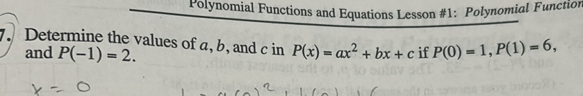 Polynomial Functions and Equations Lesson #1: Polynomial Function 
. Determine the values of a, b, and c in P(x)=ax^2+bx+c if P(0)=1, P(1)=6, 
and P(-1)=2.