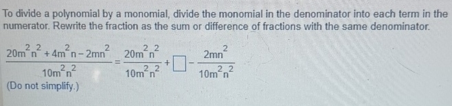 To divide a polynomial by a monomial, divide the monomial in the denominator into each term in the 
numerator. Rewrite the fraction as the sum or difference of fractions with the same denominator.
 (20m^2n^2+4m^2n-2mn^2)/10m^2n^2 = 20m^2n^2/10m^2n^2 +□ - 2mn^2/10m^2n^2 
(Do not simplify.)