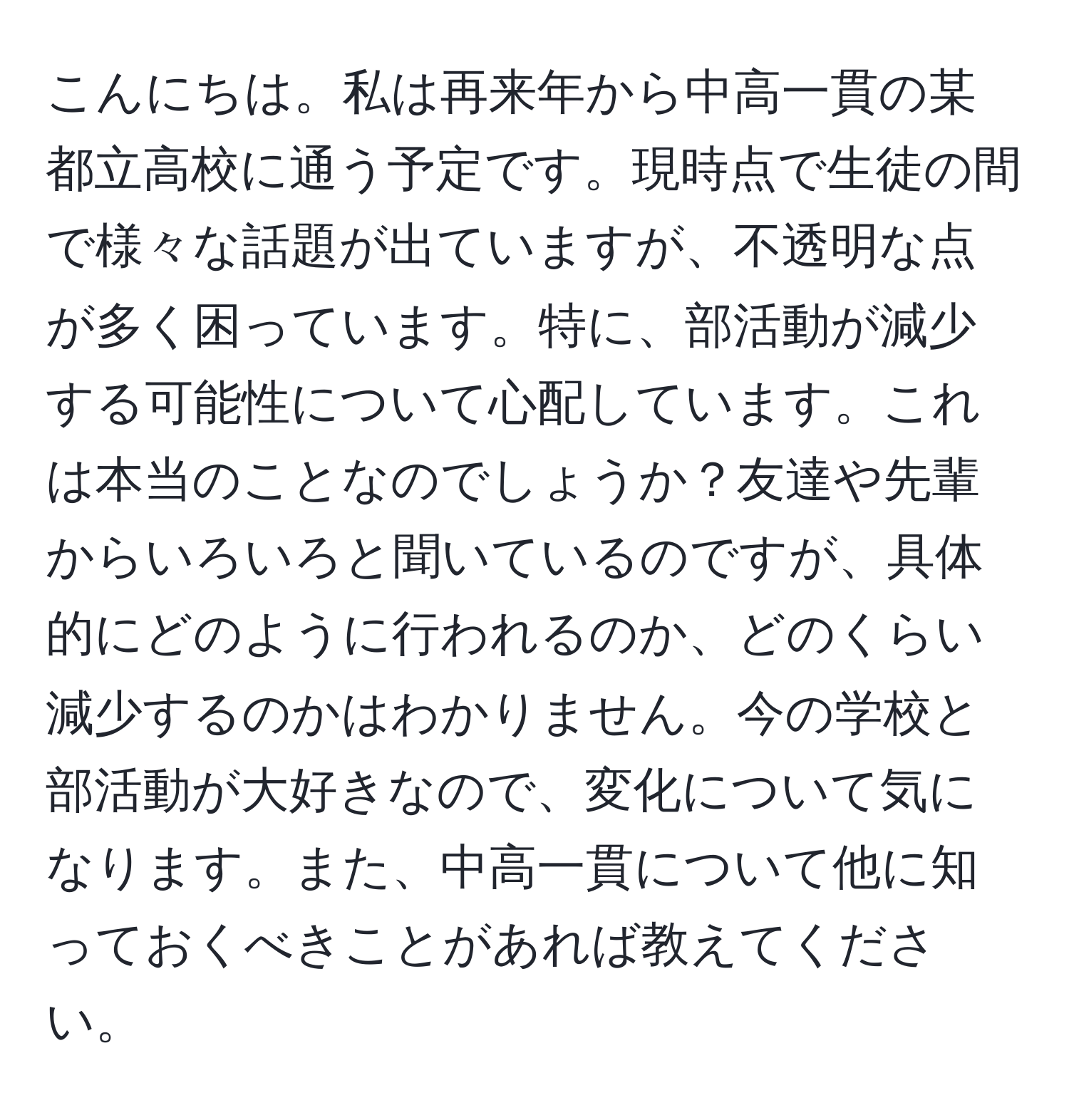 こんにちは。私は再来年から中高一貫の某都立高校に通う予定です。現時点で生徒の間で様々な話題が出ていますが、不透明な点が多く困っています。特に、部活動が減少する可能性について心配しています。これは本当のことなのでしょうか？友達や先輩からいろいろと聞いているのですが、具体的にどのように行われるのか、どのくらい減少するのかはわかりません。今の学校と部活動が大好きなので、変化について気になります。また、中高一貫について他に知っておくべきことがあれば教えてください。