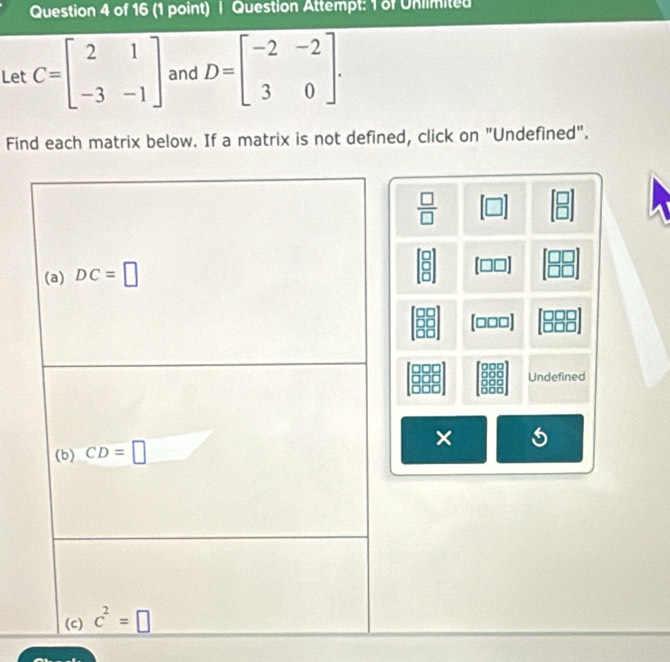 Question Attempt: 1 of Unlimited
Let C=beginbmatrix 2&1 -3&-1endbmatrix and D=beginbmatrix -2&-2 3&0endbmatrix .
Find each matrix below. If a matrix is not defined, click on "Undefined".
 □ /□   [□ ]
[□□□]
Undefined
×