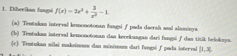 Diberikan fungsi f(x)=2x^3+ 3/x^2 -1. 
(a) Tentukan interval kemonotonan fungsi ƒ pada daerah asal alaminya 
(b) Tentukan interval kemonotonan dan kecekungan dari fungsi f dan titik beloknya. 
(c) Tentukan nilai maksimum dan minimum dari fungsi ƒ pada interval [1,3].