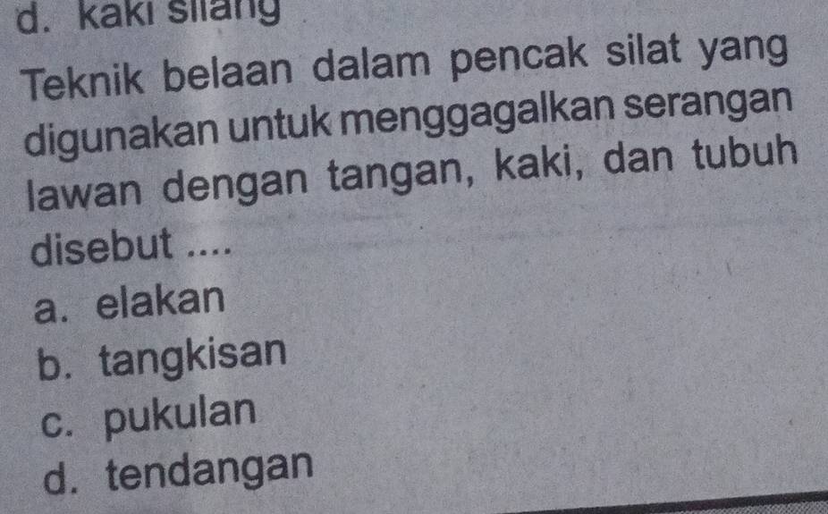 d. kaki sliang
Teknik belaan dalam pencak silat yang
digunakan untuk menggagalkan serangan
lawan dengan tangan, kaki, dan tubuh
disebut ....
a. elakan
b. tangkisan
c. pukulan
d.tendangan