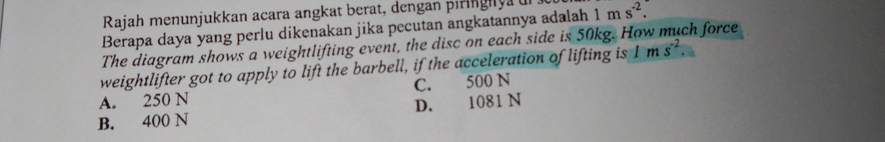 Rajah menunjukkan acara angkat berat, dengan piringhyau
Berapa daya yang perlu dikenakan jika pecutan angkatannya adalah 1ms^(-2). 
The diagram shows a weightlifting event, the disc on each side is 50kg. H
ch force
weightlifter got to apply to lift the barbell, if the acceleration of lifting is Ims^(-2).
A. 250 N C. 500 N
B. 400 N D. 1081 N