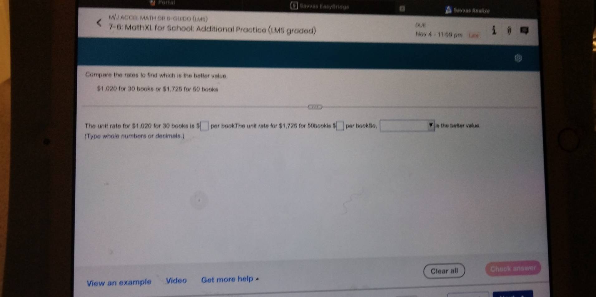 Porta (5) Savvas EasyBridge A Savvas Reatiza
M/J ACCEL MATH GR 6- GUIDO (lMs)
DUE
7-6: MathXL for School: Additional Practice (LMS graded) Nov 4 - 11:59
Compare the rates to find which is the better value.
$1,020 for 30 books or $1,725 for 50 books
a
The unit rate for $1,020 for 30 books is □ per bookThe unit rate for $1,725 for 50bookis $□ per bookSo, is the better value 
(Type whole numbers or decimals.)
Clear all Check answer
View an example Video Get more help -