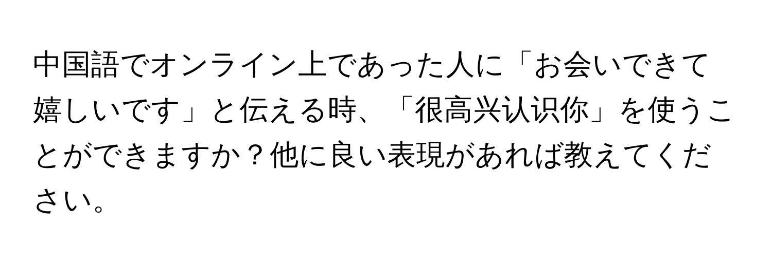 中国語でオンライン上であった人に「お会いできて嬉しいです」と伝える時、「很高兴认识你」を使うことができますか？他に良い表現があれば教えてください。