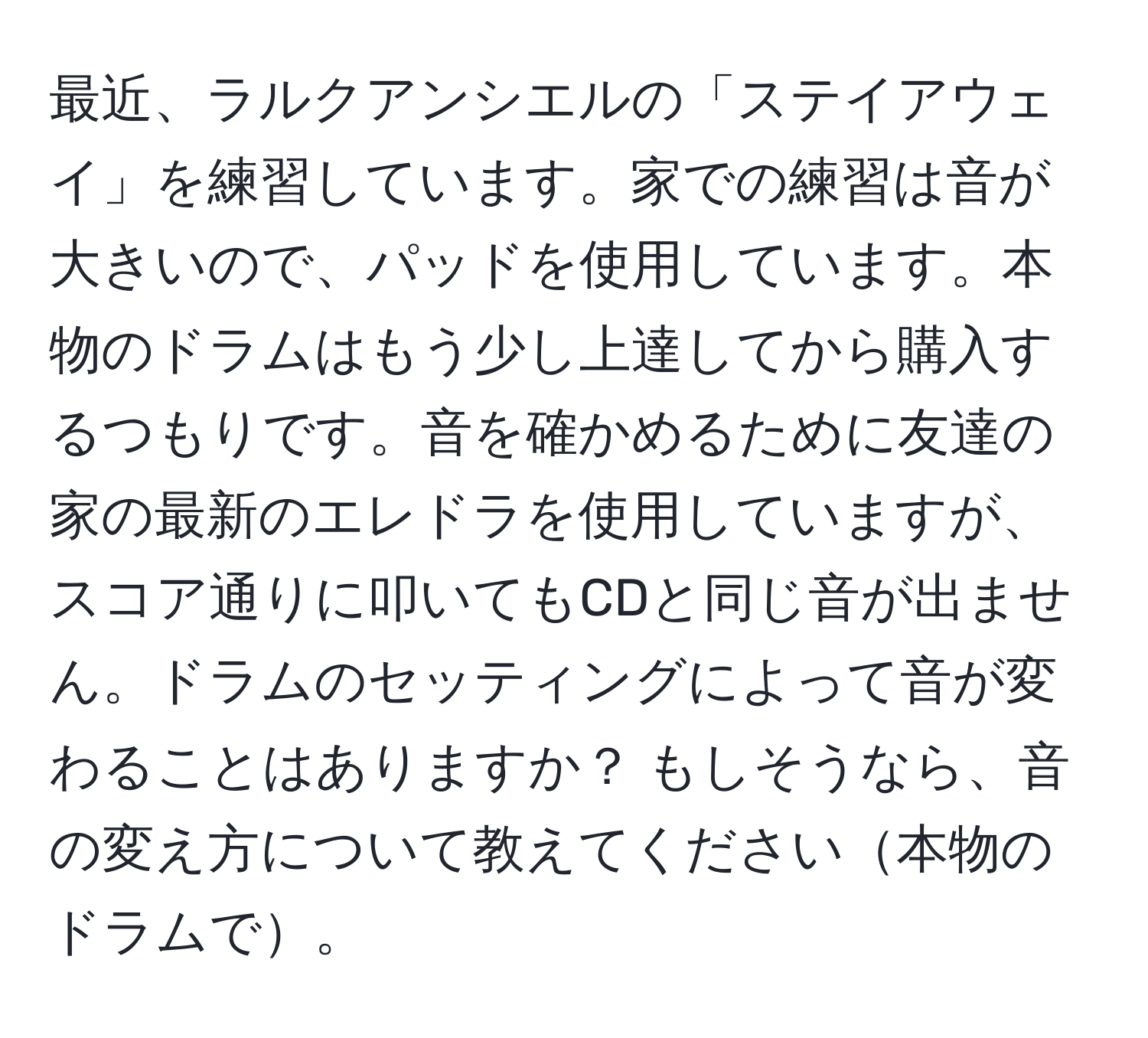 最近、ラルクアンシエルの「ステイアウェイ」を練習しています。家での練習は音が大きいので、パッドを使用しています。本物のドラムはもう少し上達してから購入するつもりです。音を確かめるために友達の家の最新のエレドラを使用していますが、スコア通りに叩いてもCDと同じ音が出ません。ドラムのセッティングによって音が変わることはありますか？ もしそうなら、音の変え方について教えてください本物のドラムで。