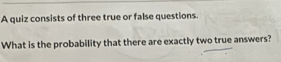 A quiz consists of three true or false questions. 
What is the probability that there are exactly two true answers?