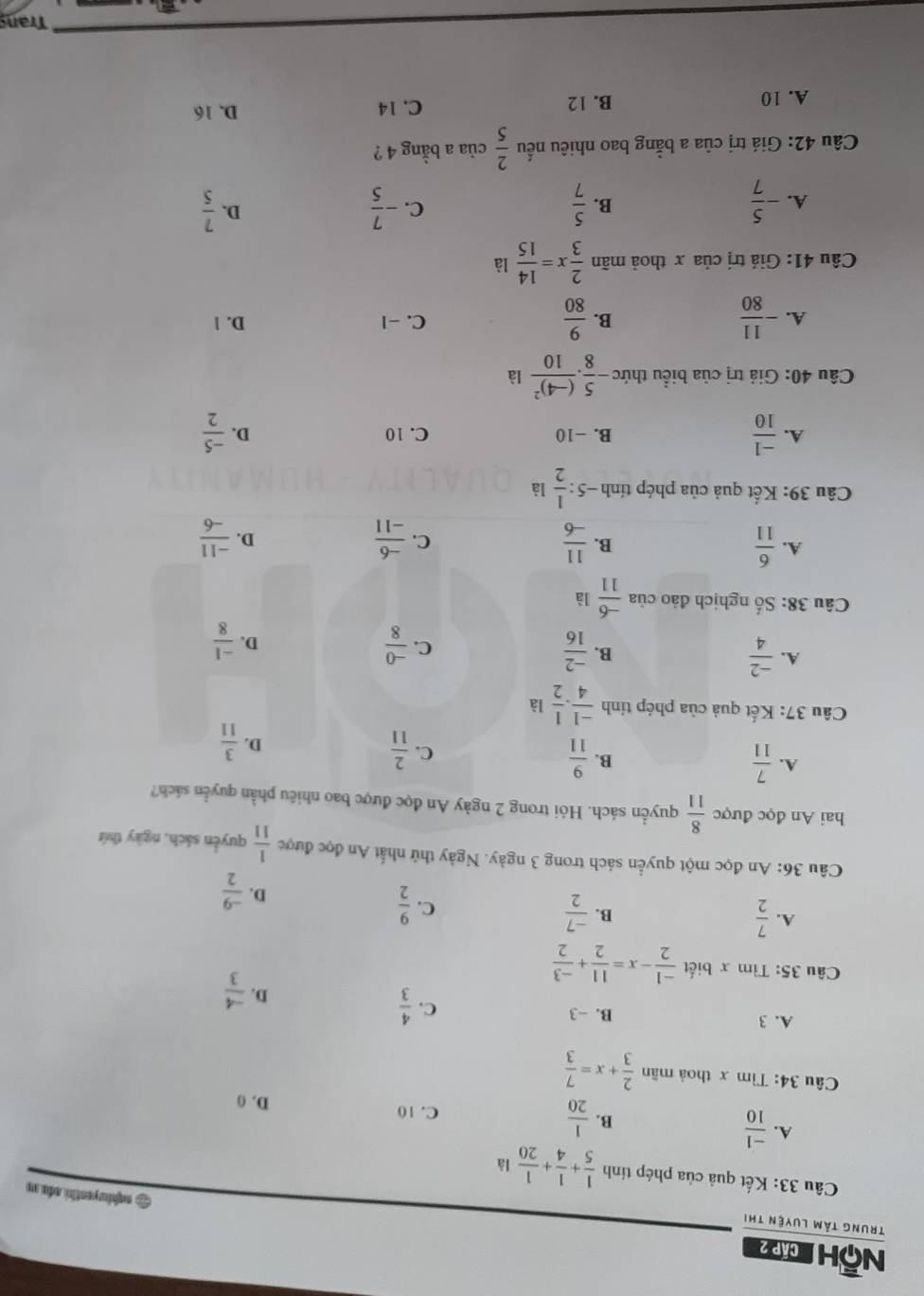 Nộh cáp 2
Trung tâm luyện thị
& aqhivyenthi ada s
Câu 33: Kết quả của phép tính  1/5 + 1/4 + 1/20  là
A.  (-1)/10 
B.  1/20 
C. 10 D. 0
Câu 34: Tìm x thoả mãn  2/3 +x= 7/3 
A. 3 B. -3 C.  4/3 
D.  (-4)/3 
Câu 35: Tìm x biết  (-1)/2 -x= 11/2 + (-3)/2 
A.  7/2   (-7)/2  C.  9/2 
B.
D.  (-9)/2 
Câu 36: An đọc một quyền sách trong 3 ngày. Ngày thử nhất An đọc được  1/11  quyền sách, ngày thứ
hai An đọc được  8/11  quyển sách. Hỏi trong 2 ngày An đọc được bao nhiêu phần quyển sách?
A.  7/11   9/11  C.  2/11 
B.
D.  3/11 
Câu 37: Kết quả của phép tính  (-1)/4 . 1/2 la
A.  (-2)/4   (-2)/16   (-0)/8 
B.
C.
D.  (-1)/8 
Câu 38: Số nghịch đảo của  (-6)/11  là
A.  6/11   11/-6   (-6)/-11   (-11)/-6 
B.
C.
D.
Câu 39: Kết quả của phép tính -5: 1/2 li
A.  (-1)/10  B. −10 C. 10 D.  (-5)/2 
Câu 40: Giả trị của biểu thức - 5/8 · frac (-4)^210 là
B.
A. - 11/80   9/80  C. −1 D. 1
Câu 41: Giá trị của x thoả mãn  2/3 x= 14/15  là
A. - 5/7   5/7  - 7/5  D.  7/5 
B.
C.
Câu 42: Giá trị của a bằng bao nhiêu nếu  2/5  của a bằng 4 ?
A. 10 B. 12 C. 14 D. 16
Tran