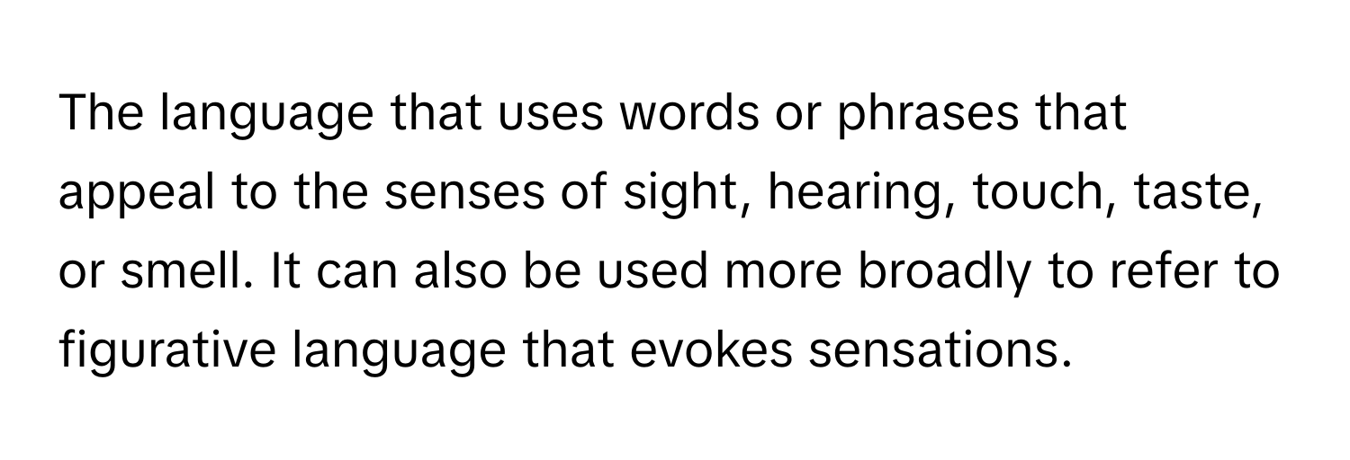 The language that uses words or phrases that appeal to the senses of sight, hearing, touch, taste, or smell. It can also be used more broadly to refer to figurative language that evokes sensations.