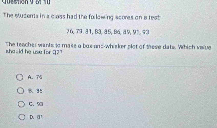 The students in a class had the following scores on a test:
76, 79, 81, 83, 85, 86, 89, 91, 93
The teacher wants to make a box-and-whisker plot of these data. Which value
shauld he use for Q2?
A. 76
B. 85
C. 93
D. 81